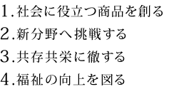 1.社会に役立つ商品を創る　2.新分野へ挑戦する　3.共存共栄に徹する　4.福祉の向上を図る